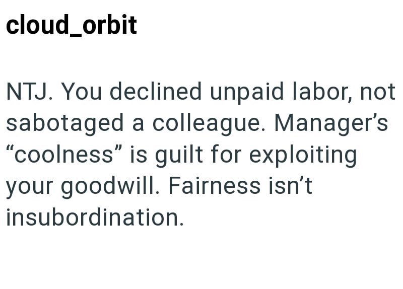 cloud_orbit NTJ. You declined unpaid labor, not sabotaged a colleague. Manager's "coolness" is guilt for exploiting your goodwill. Fairness isn't insubordination.