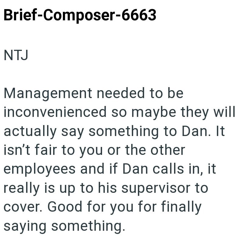Brief-Composer-6663 NTJ Management needed to be inconvenienced so maybe they will actually say something to Dan. It isn't fair to you or the other employees and if Dan calls in, it really is up to his supervisor to cover. Good for you for finally saying something.