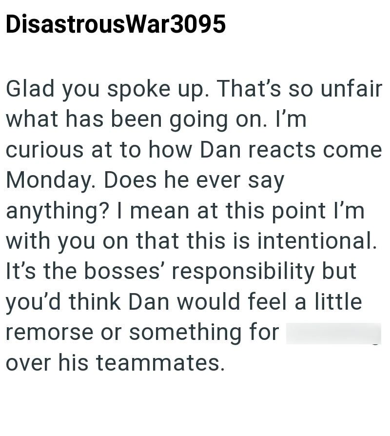 DisastrousWar3095 Glad you spoke up. That's so unfair what has been going on. I'm curious at to how Dan reacts come Monday. Does he ever say anything? I mean at this point I'm with you on that this is intentional. It's the bosses' responsibility but you'd think Dan would feel a little. remorse or something for over his teammates.