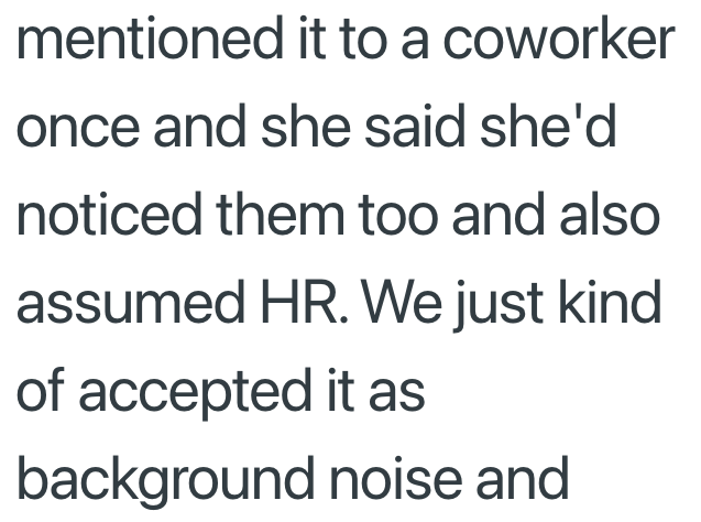 mentioned it to a coworker once and she said she'd noticed them too and also assumed HR. We just kind of accepted it as background noise and