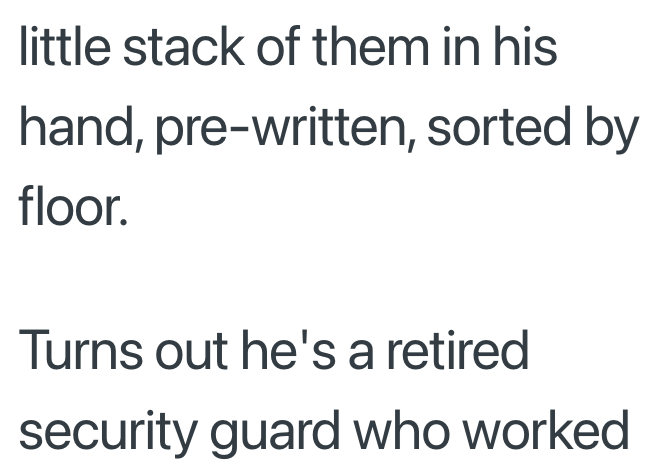 little stack of them in his hand, pre-written, sorted by floor. Turns out he's a retired security guard who worked