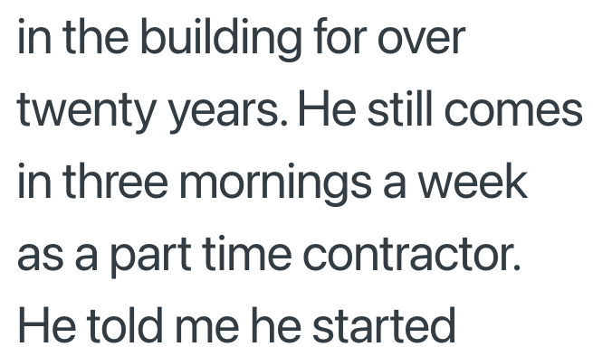 in the building for over twenty years. He still comes. in three mornings a week as a part time contractor. He told me he started