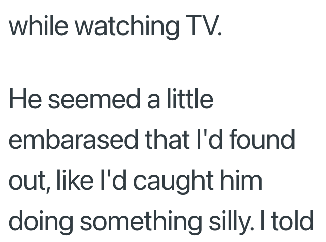 while watching TV. He seemed a little embarased that I'd found out, like I'd caught him doing something silly. I told
