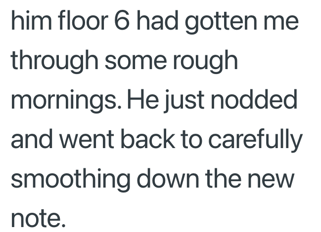 him floor 6 had gotten me through some rough mornings. He just nodded and went back to carefully smoothing down the new note.