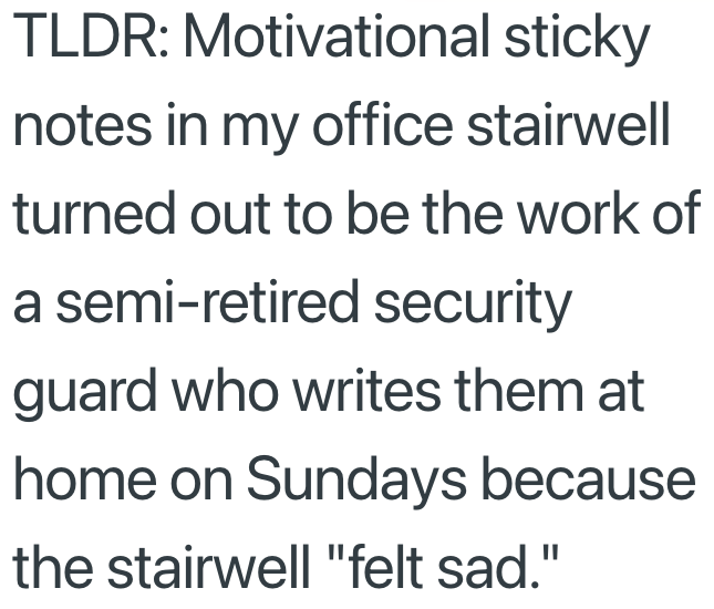 TLDR: Motivational sticky notes in my office stairwell turned out to be the work of a semi-retired security guard who writes them at home on Sundays because the stairwell "felt sad."