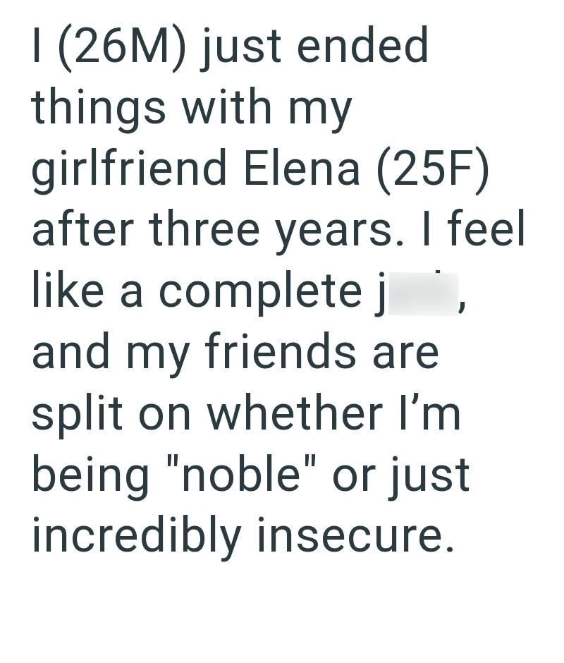 I (26M) just ended things with my girlfriend Elena (25F) after three years. I feel like a complete j`, and my friends are split on whether I'm being "noble" or just incredibly insecure.