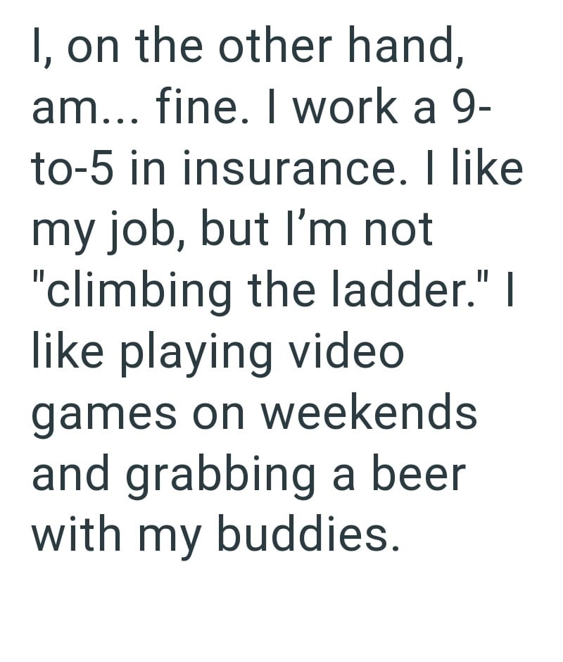 I, on the other hand, am... fine. I work a 9- to-5 in insurance. I like my job, but I'm not "climbing the ladder." I like playing video games on weekends and grabbing a beer with my buddies.