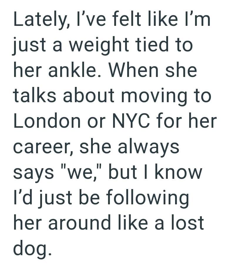 Lately, I've felt like I'm just a weight tied to her ankle. When she talks about moving to London or NYC for her career, she always says "we," but I know I'd just be following her around like a lost dog.