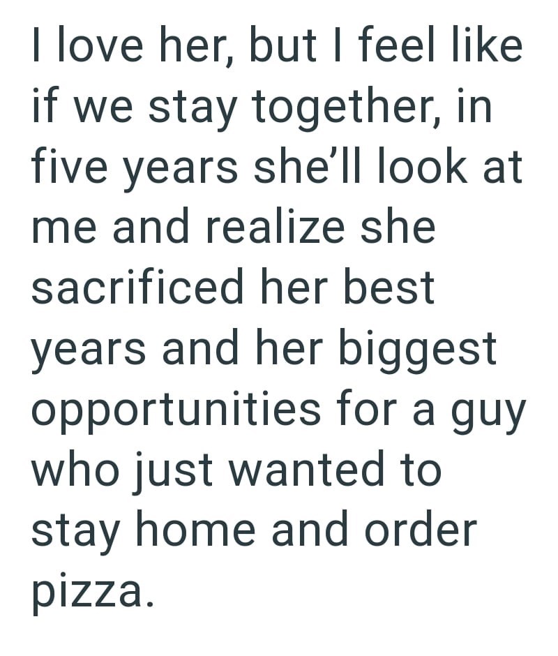 I love her, but I feel like if we stay together, in five years she'll look at me and realize she sacrificed her best years and her biggest opportunities for a guy who just wanted to stay home and order pizza.