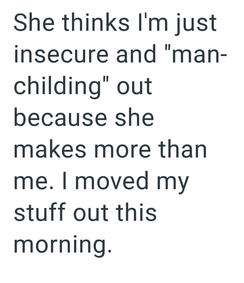 She thinks I'm just insecure and "man- childing" out because she makes more than me. I moved my stuff out this morning.