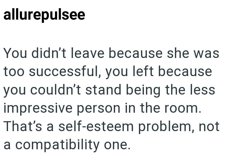allurepulsee You didn't leave because she was too successful, you left because you couldn't stand being the less impressive person in the room. That's a self-esteem problem, not a compatibility one.
