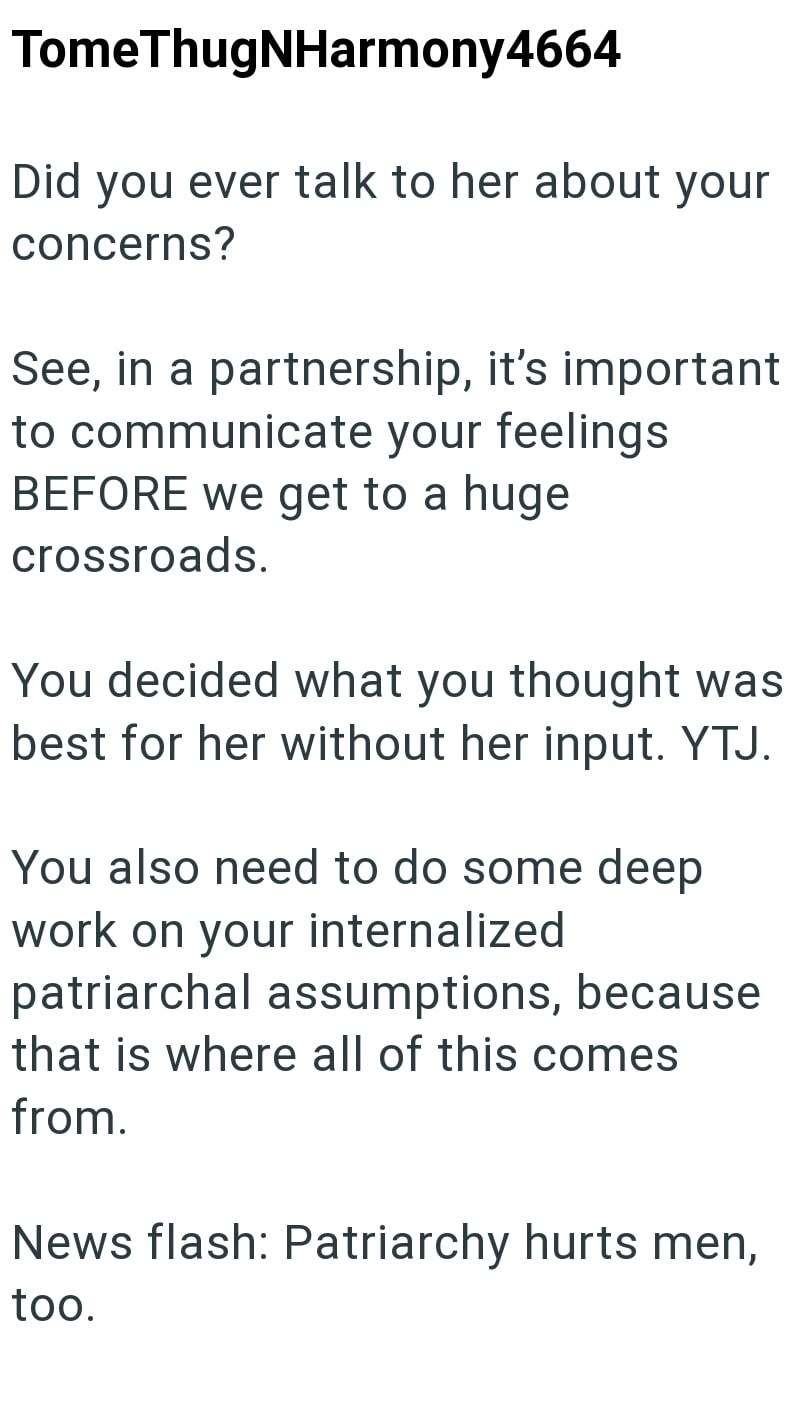 TomeThugNHarmony4664 Did you ever talk to her about your concerns? See, in a partnership, it's important to communicate your feelings BEFORE we get to a huge crossroads. You decided what you thought was best for her without her input. YTJ. You also need to do some deep work on your internalized patriarchal assumptions, because that is where all of this comes from. News flash: Patriarchy hurts men, too.