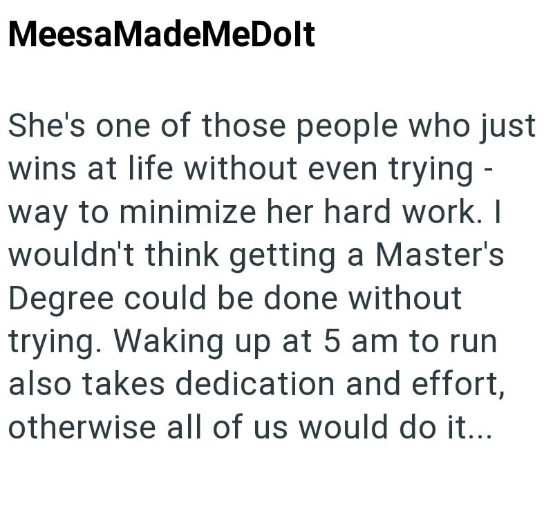 MeesaMadeMeDolt She's one of those people who just wins at life without even trying - way to minimize her hard work. I wouldn't think getting a Master's Degree could be done without trying. Waking up at 5 am to run also takes dedication and effort, otherwise all of us would do it...