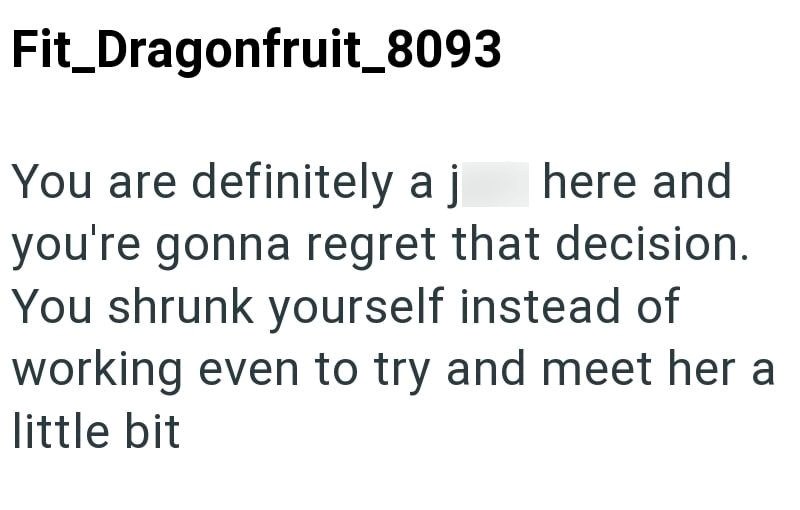 Fit_Dragonfruit_8093 You are definitely a j here and you're gonna regret that decision. You shrunk yourself instead of working even to try and meet her a little bit