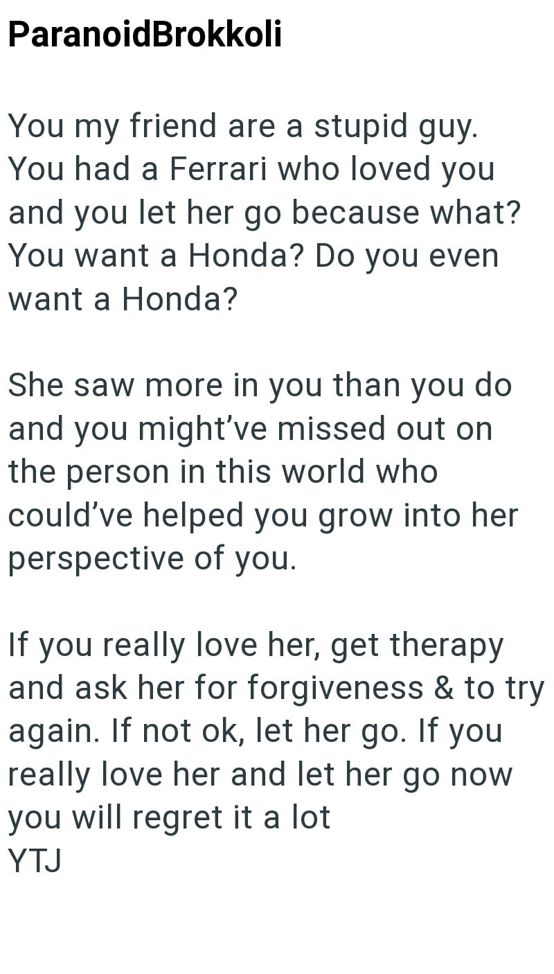 ParanoidBrokkoli You my friend are a stupid guy. You had a Ferrari who loved you and you let her go because what? You want a Honda? Do you even want a Honda? She saw more in you than you do and you might've missed out on the person in this world who could've helped you grow into her perspective of you. If you really love her, get therapy and ask her for forgiveness & to try again. If not ok, let her go. If you really love her and let her go now you will regret it a lot YTJ