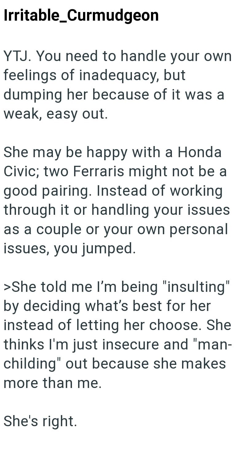 Irritable_Curmudgeon YTJ. You need to handle your own feelings of inadequacy, but dumping her because of it was a weak, easy out. She may be happy with a Honda Civic; two Ferraris might not be a good pairing. Instead of working through it or handling your issues as a couple or your own personal issues, you jumped. >She told me I'm being "insulting" by deciding what's best for her instead of letting her choose. She thinks I'm just insecure and "man- childing" out because she makes more than me. S