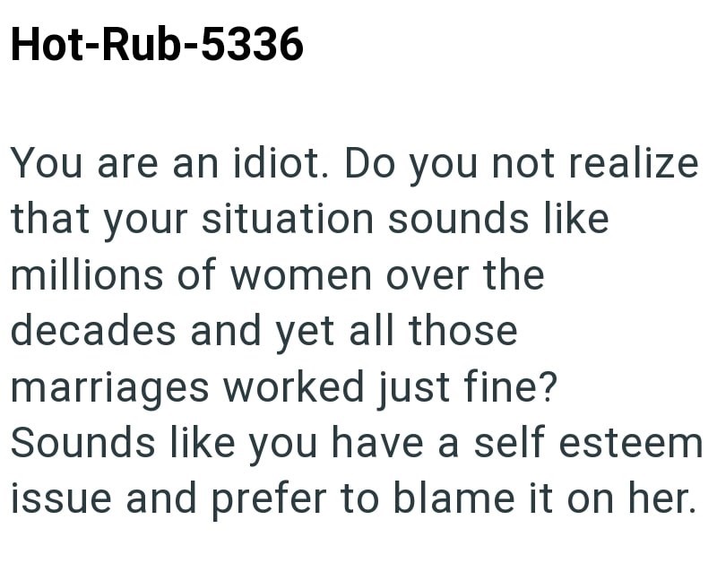 Hot-Rub-5336 You are an idiot. Do you not realize that your situation sounds like millions of women over the decades and yet all those marriages worked just fine? Sounds like you have a self esteem issue and prefer to blame it on her.