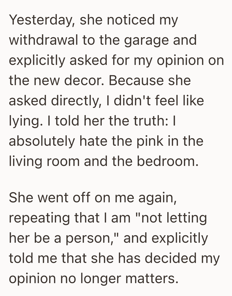 Yesterday, she noticed my withdrawal to the garage and explicitly asked for my opinion on the new decor. Because she asked directly, I didn't feel like lying. I told her the truth: I absolutely hate the pink in the living room and the bedroom. She went off on me again, repeating that I am "not letting her be a person," and explicitly told me that she has decided my opinion no longer matters.