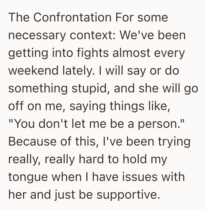 The Confrontation For some necessary context: We've been getting into fights almost every weekend lately. I will say or do something stupid, and she will go off on me, saying things like, "You don't let me be a person." Because of this, I've been trying really, really hard to hold my tongue when I have issues with her and just be supportive.