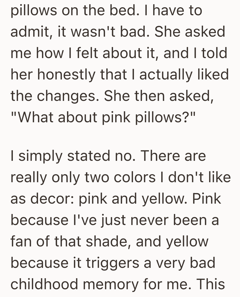 pillows on the bed. I have to admit, it wasn't bad. She asked me how I felt about it, and I told her honestly that I actually liked the changes. She then asked, "What about pink pillows?" I simply stated no. There are really only two colors I don't like as decor: pink and yellow. Pink because I've just never been a fan of that shade, and yellow because it triggers a very bad childhood memory for me. This