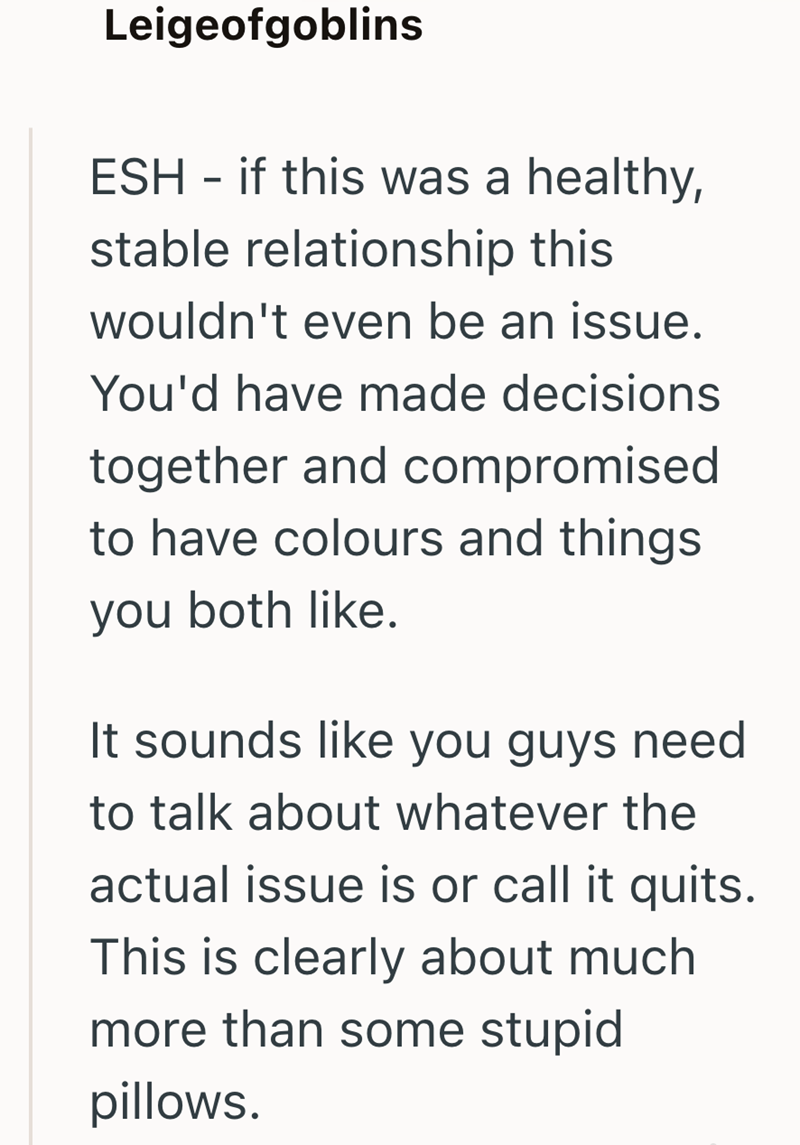 Leigeofgoblins ESH if this was a healthy, - stable relationship this wouldn't even be an issue. You'd have made decisions together and compromised to have colours and things you both like. It sounds like you guys need to talk about whatever the actual issue is or call it quits. This is clearly about much more than some stupid pillows.