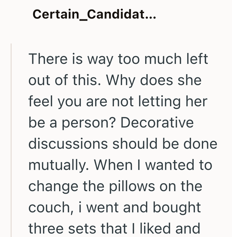 Certain Candidat... There is way too much left out of this. Why does she feel you are not letting her be a person? Decorative discussions should be done mutually. When I wanted to change the pillows on the couch, i went and bought three sets that I liked and