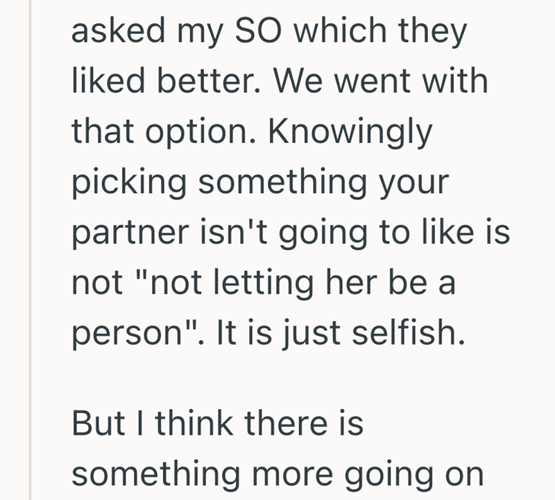 asked my SO which they liked better. We went with that option. Knowingly picking something your partner isn't going to like is not "not letting her be a person". It is just selfish. But I think there is something more going on