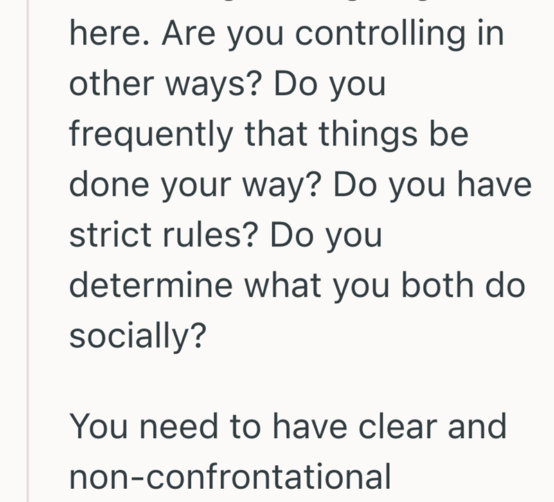 here. Are you controlling in other ways? Do you frequently that things be done your way? Do you have strict rules? Do you determine what you both do socially? You need to have clear and non-confrontational
