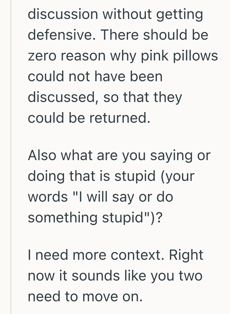discussion without getting defensive. There should be zero reason why pink pillows could not have been discussed, so that they could be returned. Also what are you saying or doing that is stupid (your words "I will say or do something stupid")? I need more context. Right now it sounds like you two need to move on.