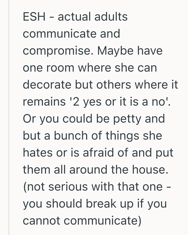 ESH - actual adults communicate and compromise. Maybe have one room where she can decorate but others where it remains '2 yes or it is a no'. Or you could be petty and but a bunch of things she hates or is afraid of and put them all around the house. (not serious with that one you should break up if you cannot communicate) -