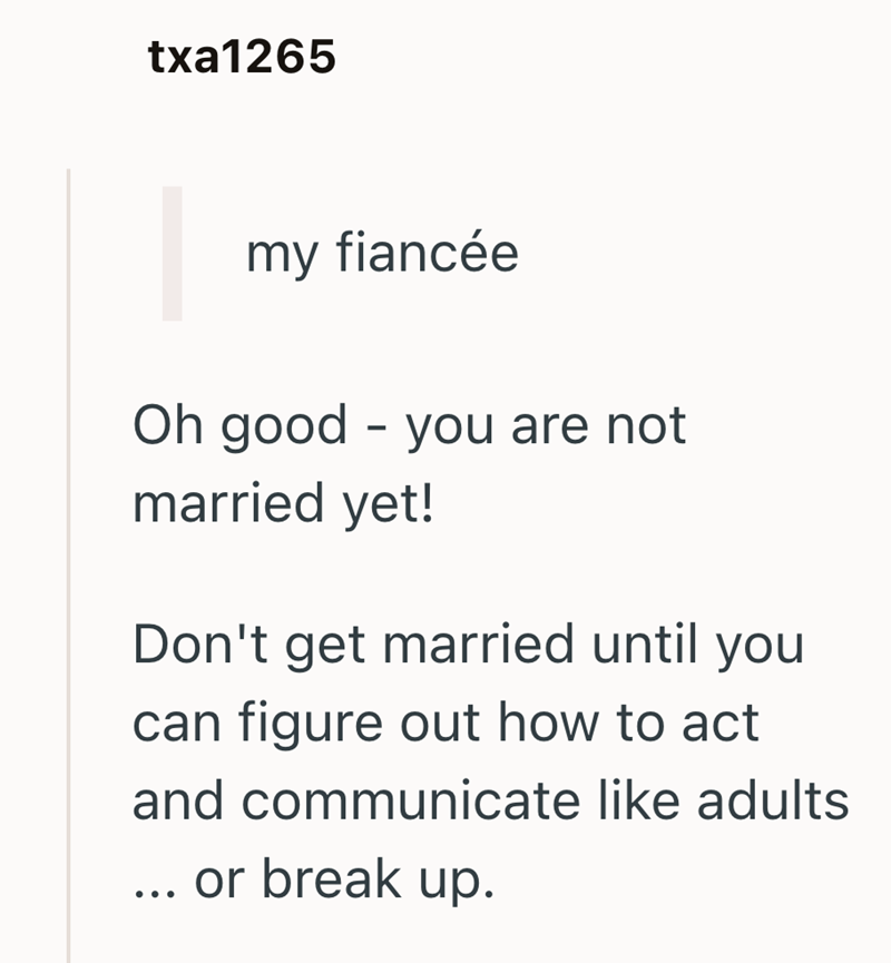 txa1265 my fiancée Oh good - you are not married yet! Don't get married until you can figure out how to act and communicate like adults ... or break up.