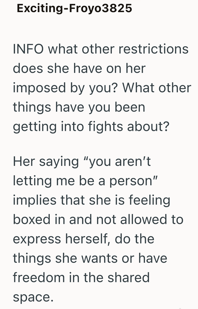 Exciting-Froyo3825 INFO what other restrictions does she have on her imposed by you? What other things have you been getting into fights about? Her saying "you aren't letting me be a person" implies that she is feeling boxed in and not allowed to express herself, do the things she wants or have freedom in the shared space.