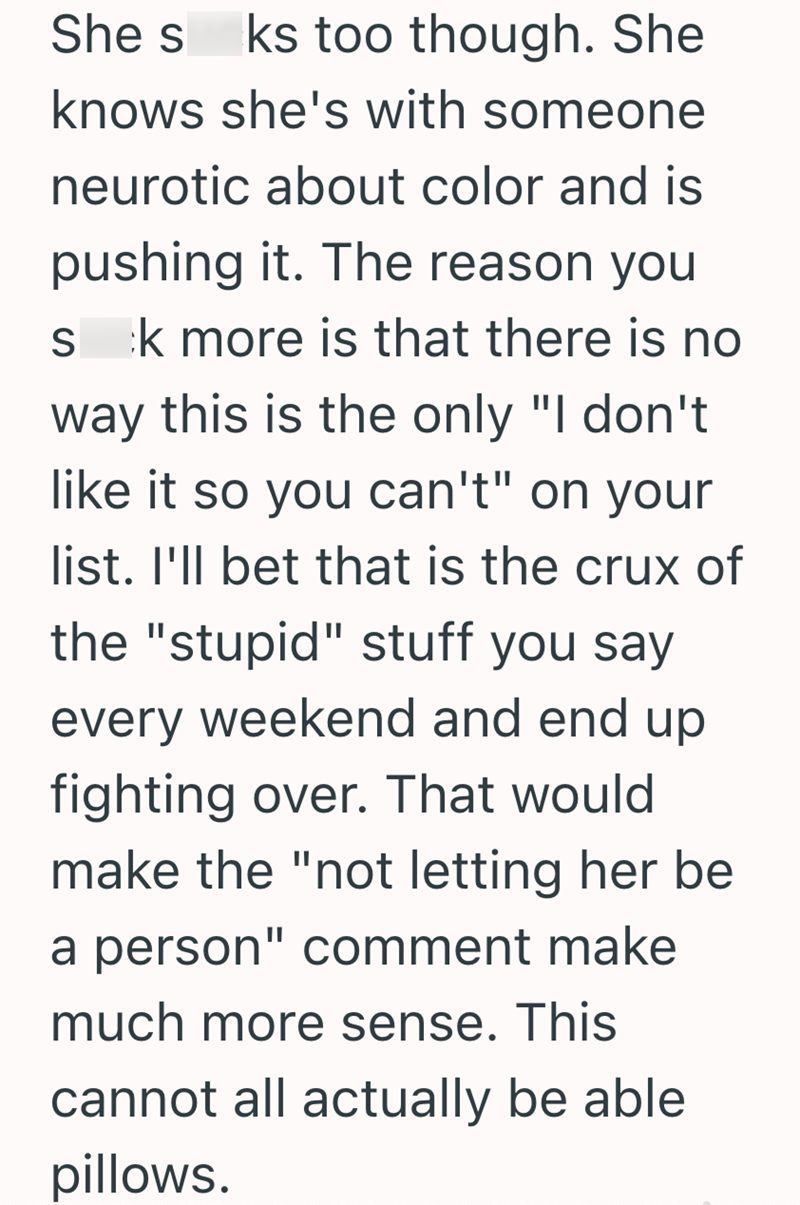 She s ks too though. She knows she's with someone neurotic about color and is pushing it. The reason you S k more is that there is no way this is the only "I don't like it so you can't" on your list. I'll bet that is the crux of the "stupid" stuff you say every weekend and end up fighting over. That would make the "not letting her be a person" comment make much more sense. This cannot all actually be able pillows.