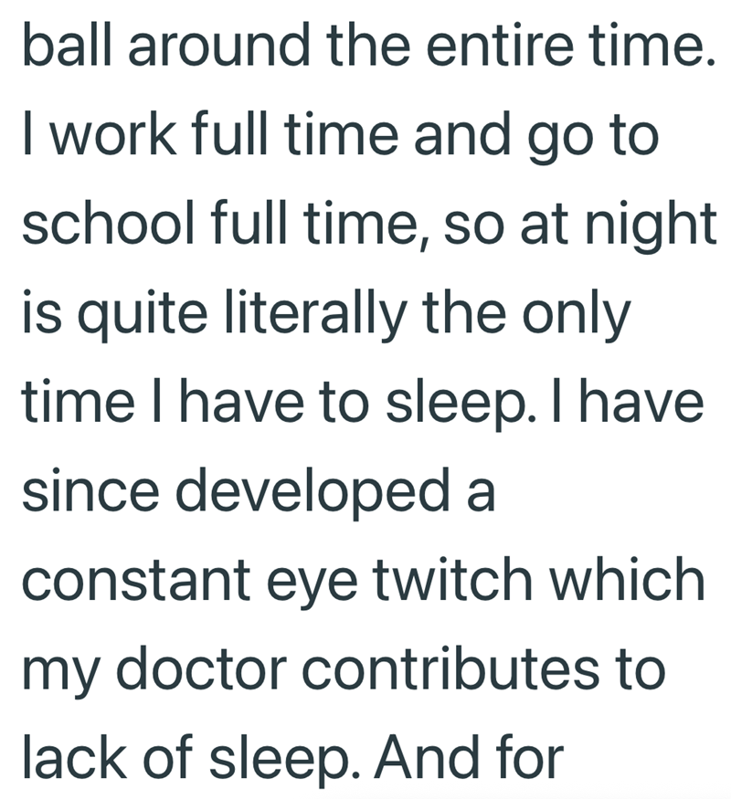 ball around the entire time. I work full time and go to school full time, so at night. is quite literally the only time I have to sleep. I have since developed a constant eye twitch which my doctor contributes to lack of sleep. And for