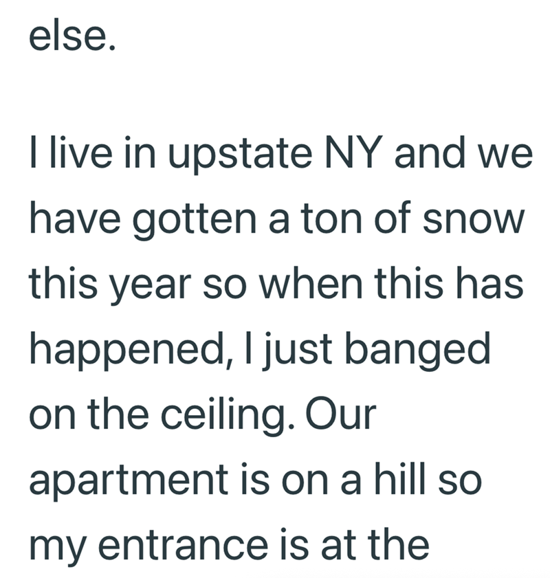 else. I live in upstate NY and we have gotten a ton of snow this year so when this has happened, I just banged on the ceiling. Our apartment is on a hill so my entrance is at the