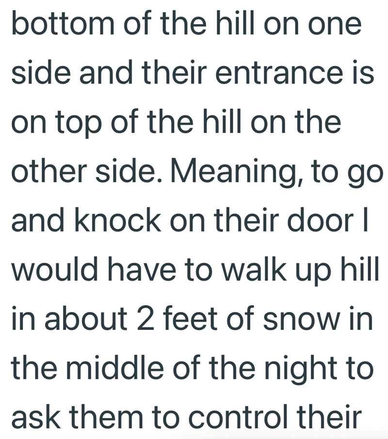 bottom of the hill on one side and their entrance is on top of the hill on the other side. Meaning, to go and knock on their door I would have to walk up hill in about 2 feet of snow in the middle of the night to ask them to control their