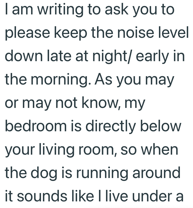 I am writing to ask you to please keep the noise level down late at night/ early in the morning. As you may or may not know, my bedroom is directly below your living room, so when the dog is running around it sounds like I live under a