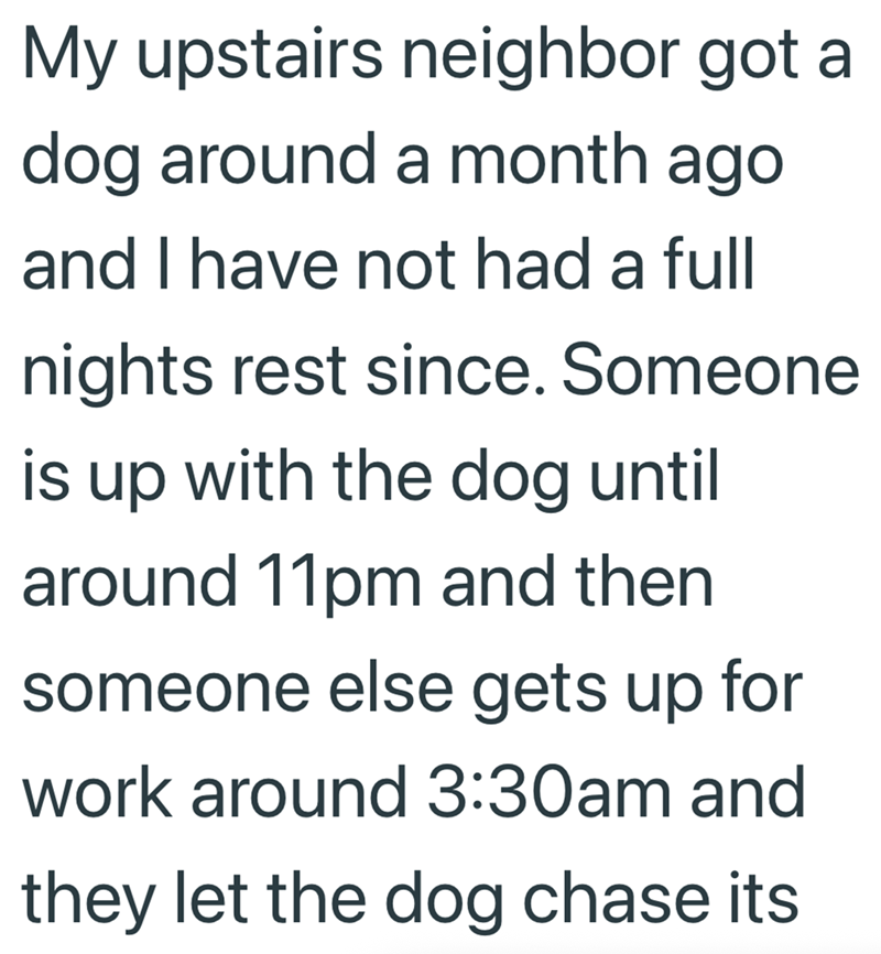 My upstairs neighbor got a dog around a month ago and I have not had a full nights rest since. Someone is up with the dog until around 11pm and then someone else gets up for work around 3:30am and they let the dog chase its