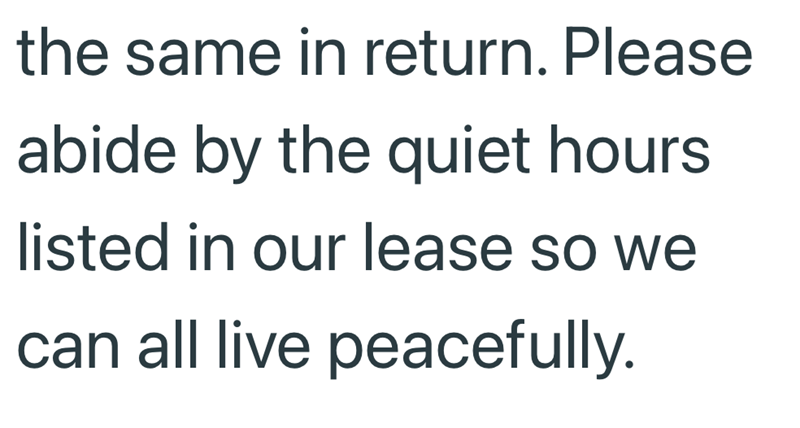 the same in return. Please abide by the quiet hours listed in our lease so we can all live peacefully.
