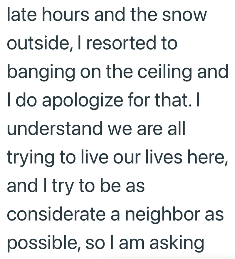 late hours and the snow outside, I resorted to banging on the ceiling and I do apologize for that. I understand we are all trying to live our lives here, and I try to be as considerate a neighbor as possible, so I am asking