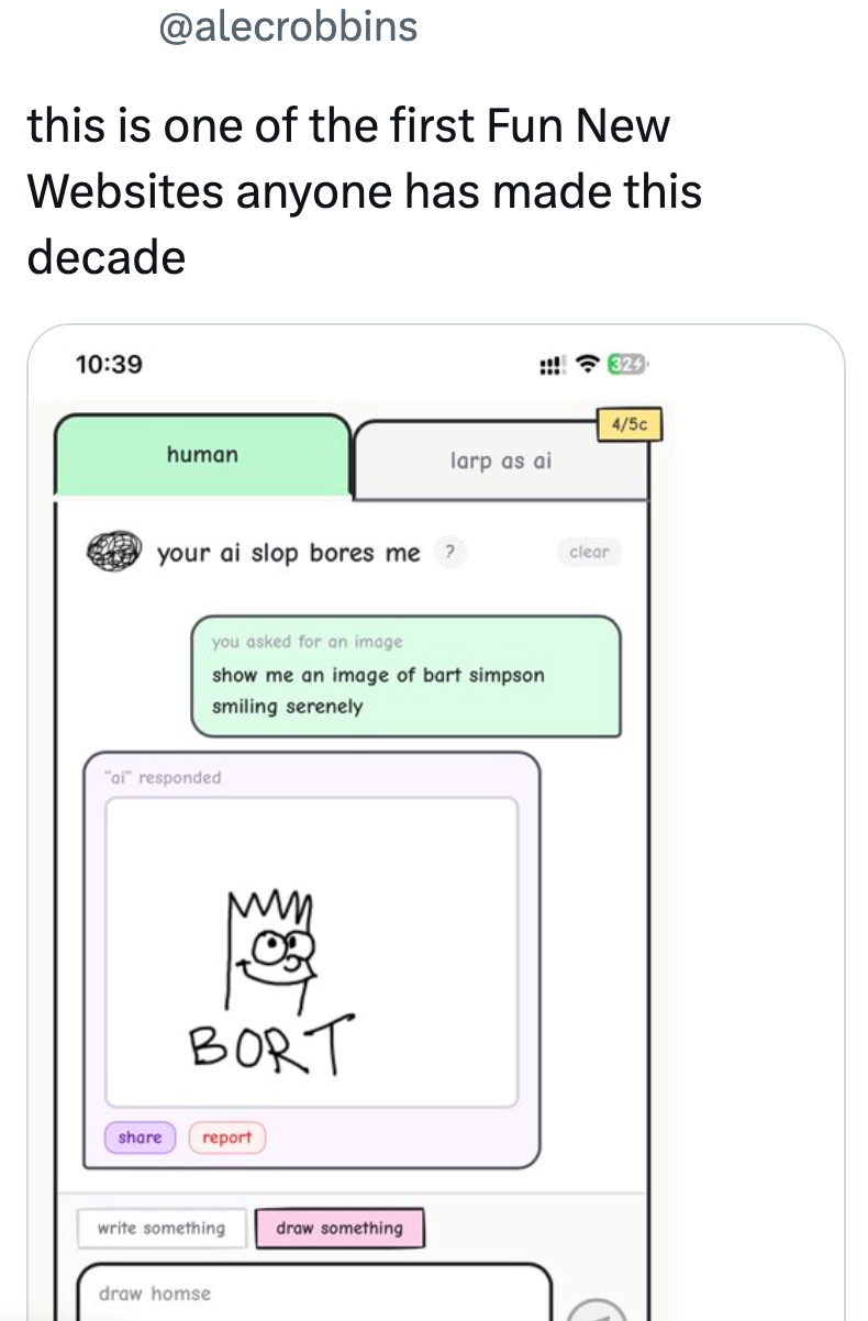 @alecrobbins this is one of the first Fun New Websites anyone has made this decade 10:39 human 324 4/5c larp as ai your ai slop bores me ? clear you asked for an image show me an image of bart simpson smiling serenely "ai" responded BORT share report write something draw something draw homse