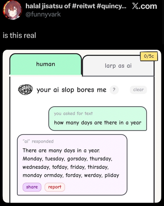 halal jisatsu of #reitwt #quincy... X.com @funnyvark is this real human your ai slop bores me 0/5c larp as ai clear you asked for text how many days are there in a year "ai" responded There are many days in a year. Monday, tuesday, gorsday, thursday, wednesday, tofday, friday, thirsday, monday ormday, forday, werday, pliday share report