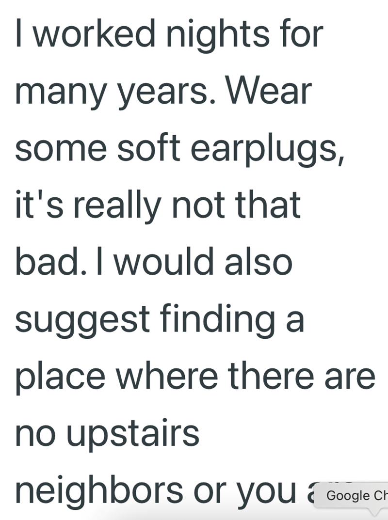 I worked nights for many years. Wear some soft earplugs, it's really not that bad. I would also suggest finding a place where there are no upstairs neighbors or you Google CH-