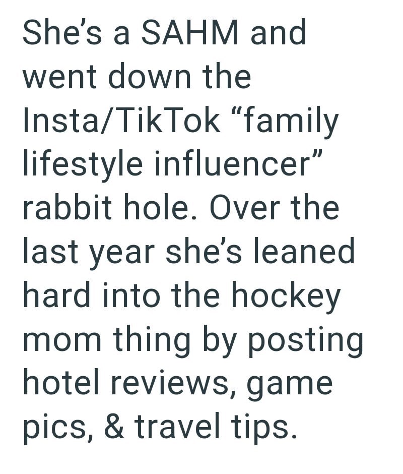 She's a SAHM and went down the Insta/Tik Tok "family lifestyle influencer" rabbit hole. Over the last year she's leaned hard into the hockey mom thing by posting hotel reviews, game pics, & travel tips.