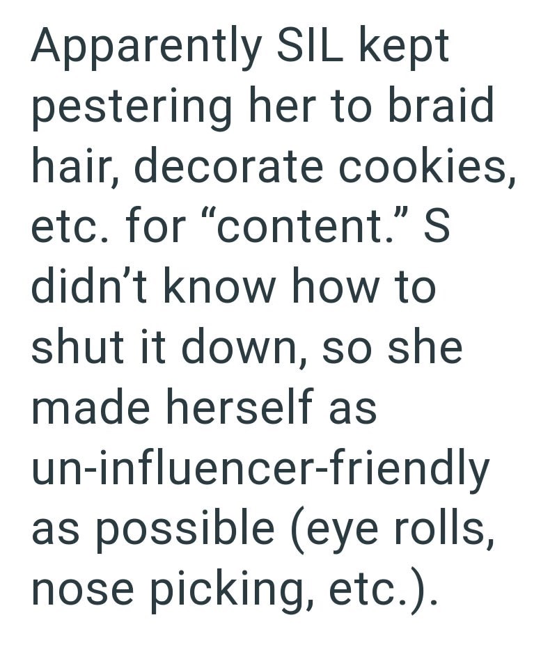 Apparently SIL kept pestering her to braid hair, decorate cookies, etc. for "content." S didn't know how to shut it down, so she made herself as un-influencer-friendly as possible (eye rolls, nose picking, etc.).