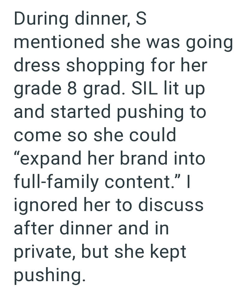 During dinner, S mentioned she was going dress shopping for her grade 8 grad. SIL lit up and started pushing to come so she could "expand her brand into full-family content." I ignored her to discuss after dinner and in private, but she kept pushing.
