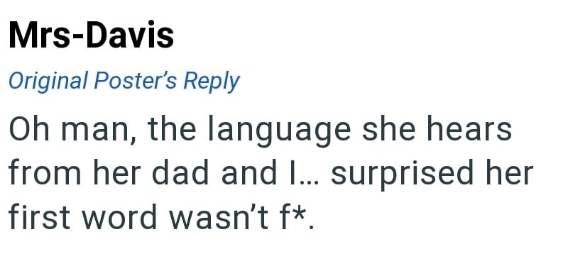 Mrs-Davis Original Poster's Reply Oh man, the language she hears from her dad and I... surprised her first word wasn't f*.