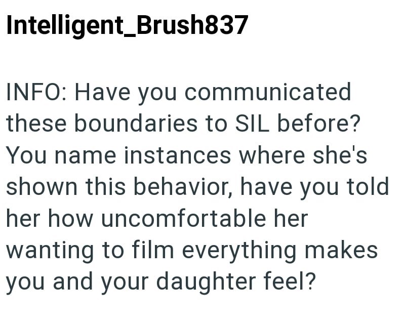 Intelligent Brush837 INFO: Have you communicated these boundaries to SIL before? You name instances where she's shown this behavior, have you told her how uncomfortable her wanting to film everything makes you and your daughter feel?