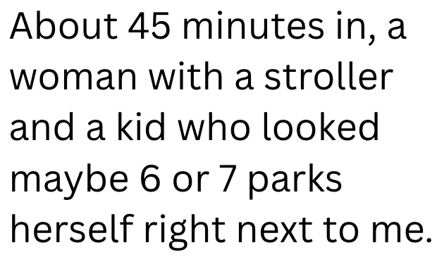 About 45 minutes in, a woman with a stroller and a kid who looked maybe 6 or 7 parks herself right next to me.