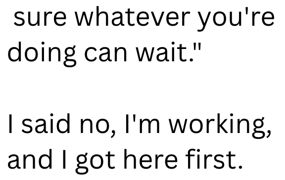 sure whatever you're doing can wait." I said no, I'm working, and I got here first.